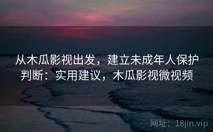 从木瓜影视出发，建立未成年人保护判断：实用建议，木瓜影视微视频