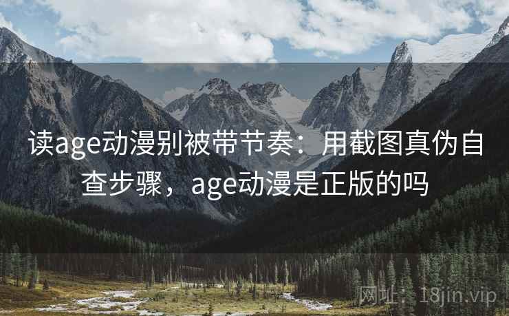 读age动漫别被带节奏：用截图真伪自查步骤，age动漫是正版的吗