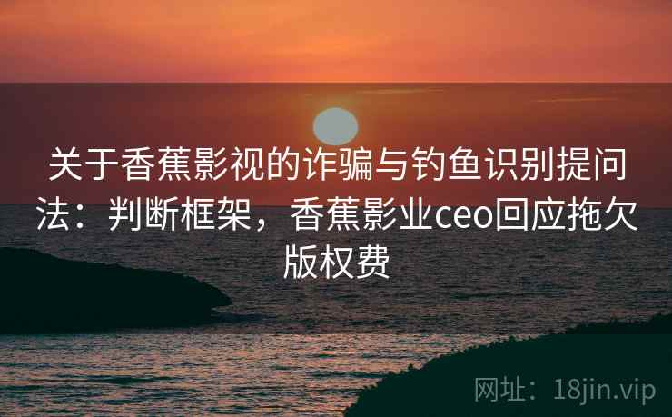 关于香蕉影视的诈骗与钓鱼识别提问法：判断框架，香蕉影业ceo回应拖欠版权费