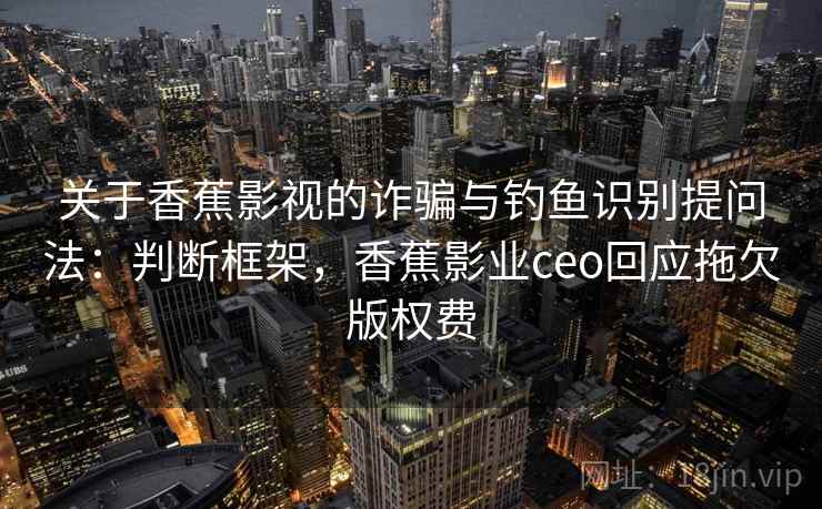 关于香蕉影视的诈骗与钓鱼识别提问法：判断框架，香蕉影业ceo回应拖欠版权费