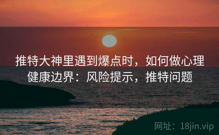 推特大神里遇到爆点时，如何做心理健康边界：风险提示，推特问题