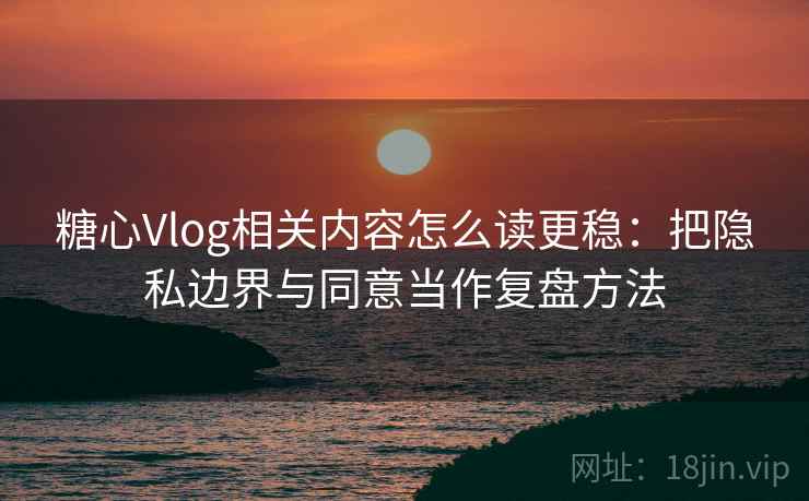 糖心Vlog相关内容怎么读更稳：把隐私边界与同意当作复盘方法