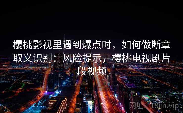 樱桃影视里遇到爆点时，如何做断章取义识别：风险提示，樱桃电视剧片段视频