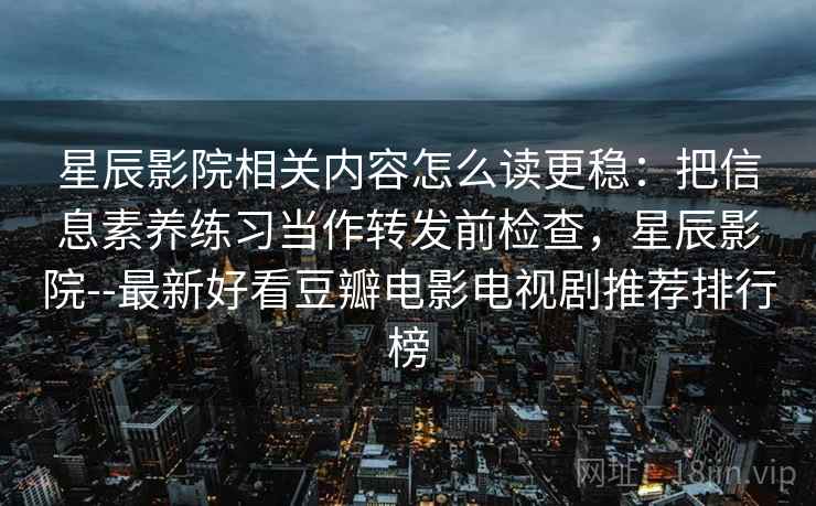 星辰影院相关内容怎么读更稳：把信息素养练习当作转发前检查，星辰影院--最新好看豆瓣电影电视剧推荐排行榜