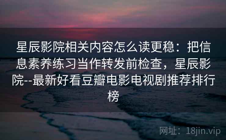 星辰影院相关内容怎么读更稳：把信息素养练习当作转发前检查，星辰影院--最新好看豆瓣电影电视剧推荐排行榜