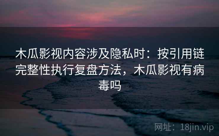 木瓜影视内容涉及隐私时：按引用链完整性执行复盘方法，木瓜影视有病毒吗