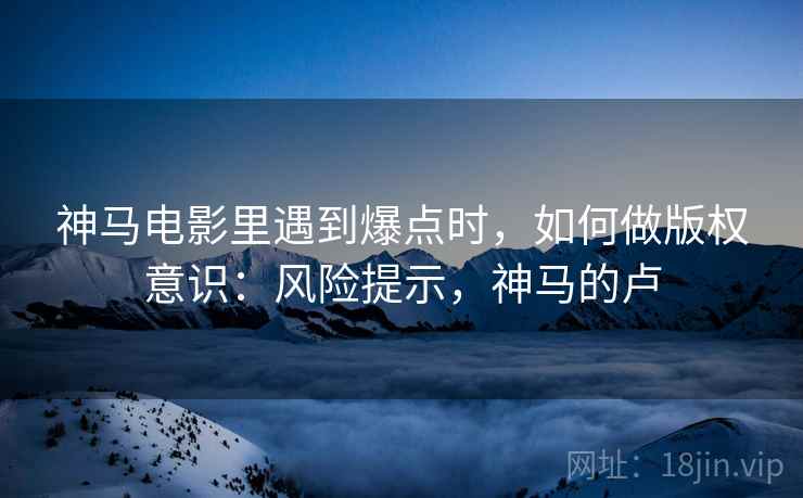 神马电影里遇到爆点时，如何做版权意识：风险提示，神马的卢