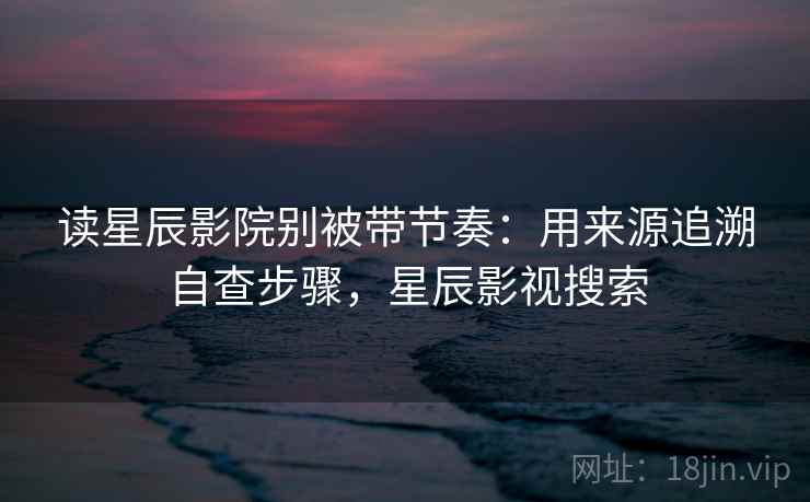 读星辰影院别被带节奏：用来源追溯自查步骤，星辰影视搜索