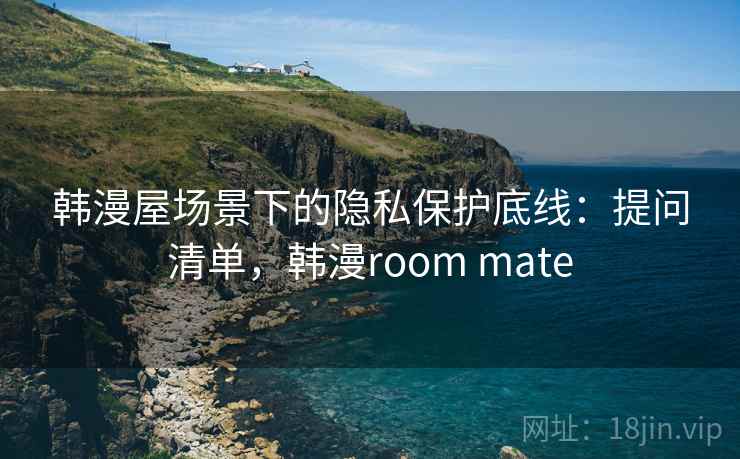 韩漫屋场景下的隐私保护底线：提问清单，韩漫room mate