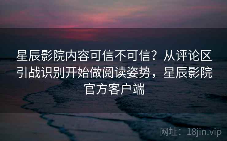 星辰影院内容可信不可信？从评论区引战识别开始做阅读姿势，星辰影院官方客户端