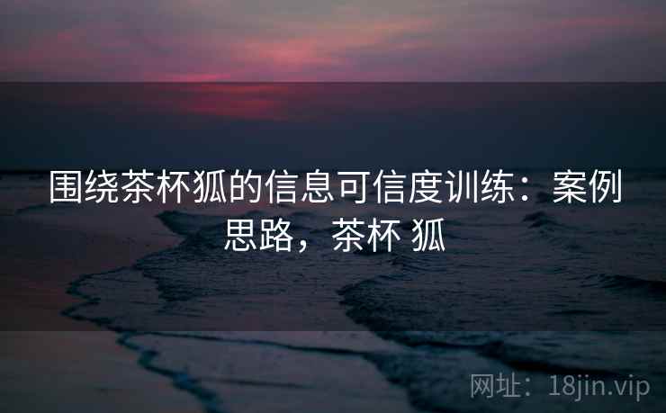 围绕茶杯狐的信息可信度训练：案例思路，茶杯 狐