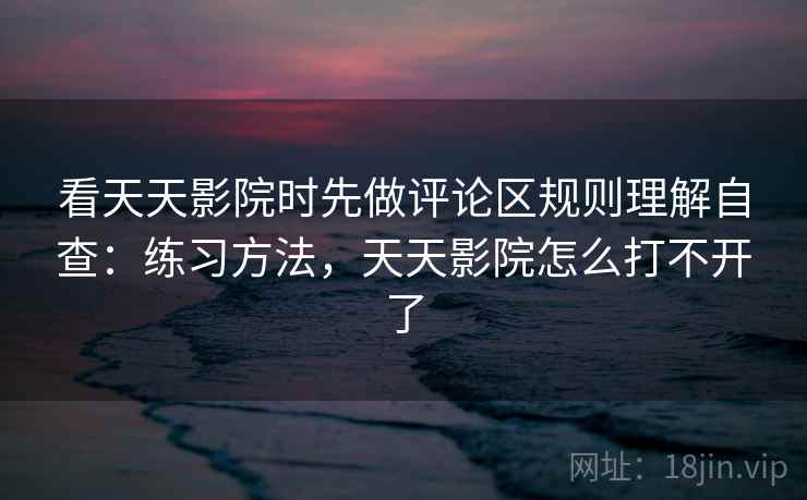 看天天影院时先做评论区规则理解自查:练习方法,天天影院怎么打不开了 看天天影院时先做评论区规则理解自查:练习方法,天天影院怎么打不开了