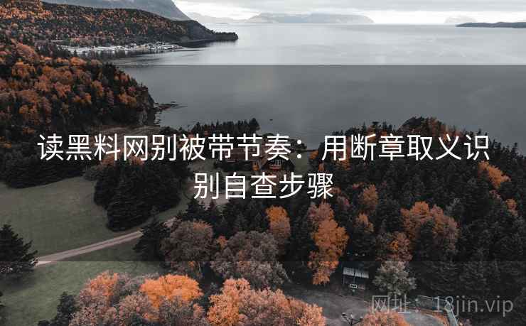 读黑料网别被带节奏：用断章取义识别自查步骤