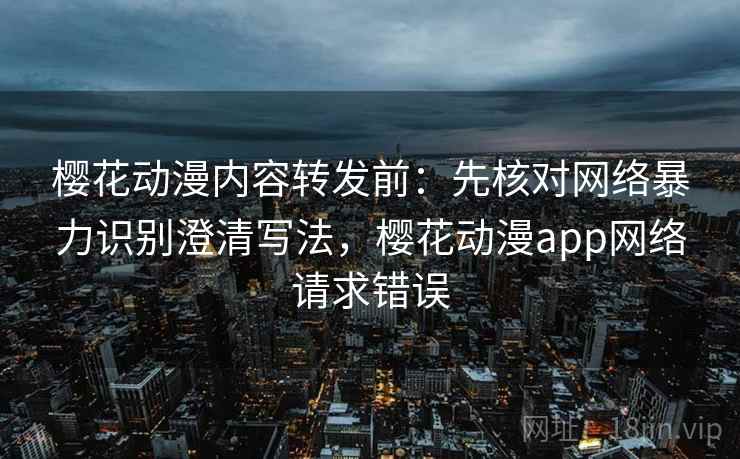 樱花动漫内容转发前：先核对网络暴力识别澄清写法，樱花动漫app网络请求错误