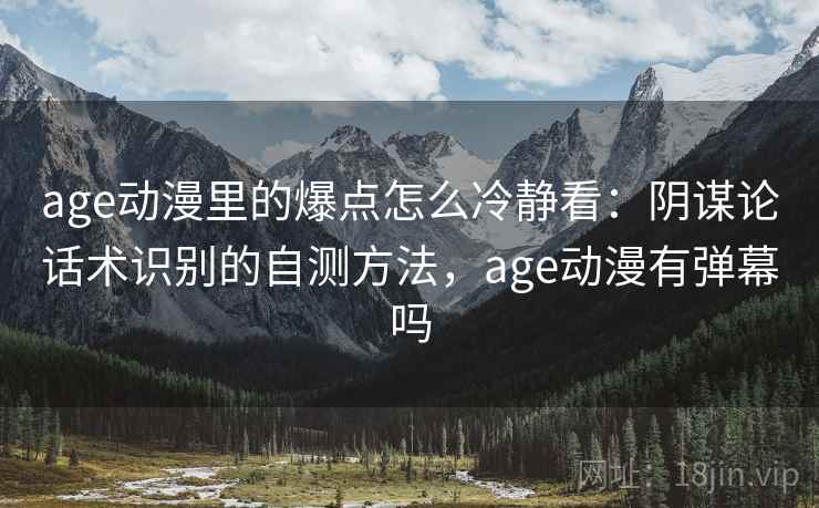 age动漫里的爆点怎么冷静看：阴谋论话术识别的自测方法，age动漫有弹幕吗