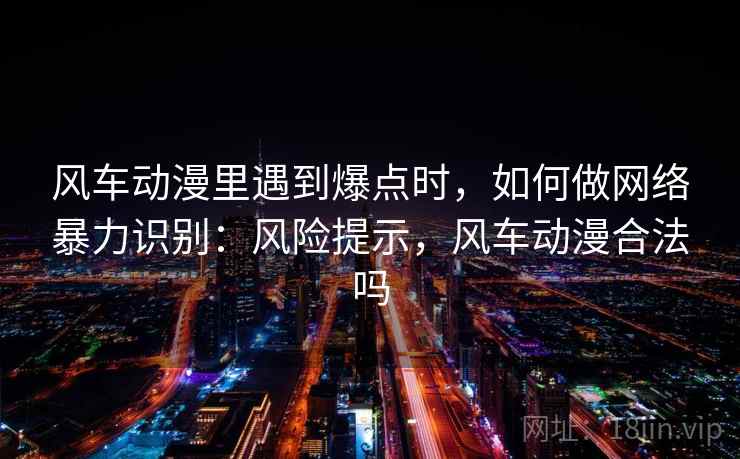 风车动漫里遇到爆点时，如何做网络暴力识别：风险提示，风车动漫合法吗