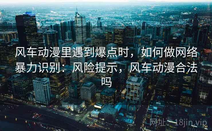 风车动漫里遇到爆点时,如何做网络暴力识别:风险提示,风车动漫合法吗 风车动漫里遇到爆点时,如何做网络暴力识别:风险提示,风车动漫合法吗