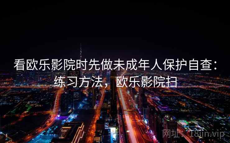 看欧乐影院时先做未成年人保护自查:练习方法,欧乐影院扫 看欧乐影院时先做未成年人保护自查:练习方法,欧乐影院扫
