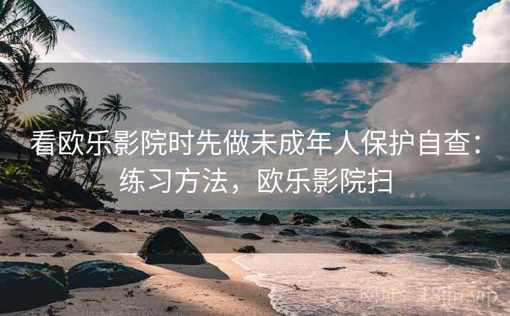 看欧乐影院时先做未成年人保护自查：练习方法，欧乐影院扫