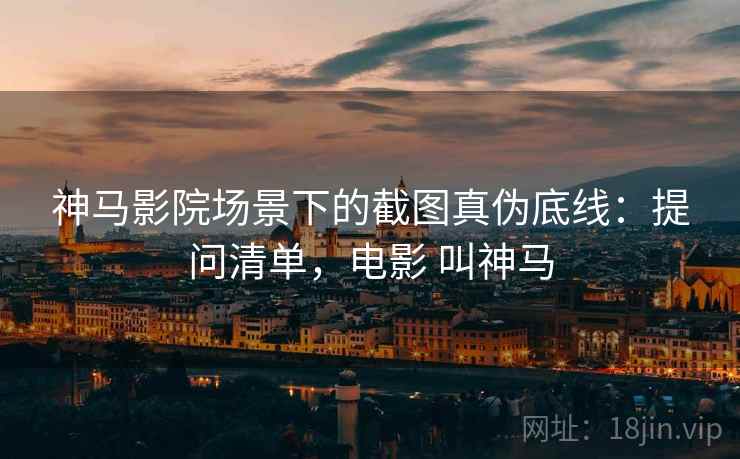 神马影院场景下的截图真伪底线：提问清单，电影 叫神马