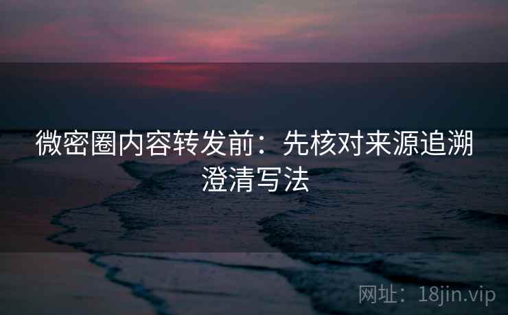 微密圈内容转发前：先核对来源追溯澄清写法