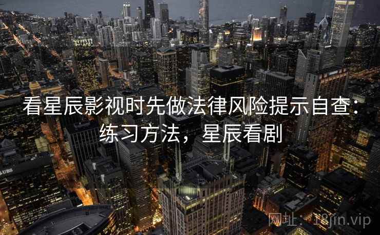 看星辰影视时先做法律风险提示自查:练习方法,星辰看剧 看星辰影视时先做法律风险提示自查:练习方法,星辰看剧