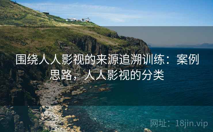 围绕人人影视的来源追溯训练:案例思路,人人影视的分类 围绕人人影视的来源追溯训练:案例思路,人人影视的分类