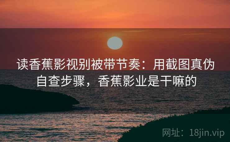 读香蕉影视别被带节奏：用截图真伪自查步骤，香蕉影业是干嘛的