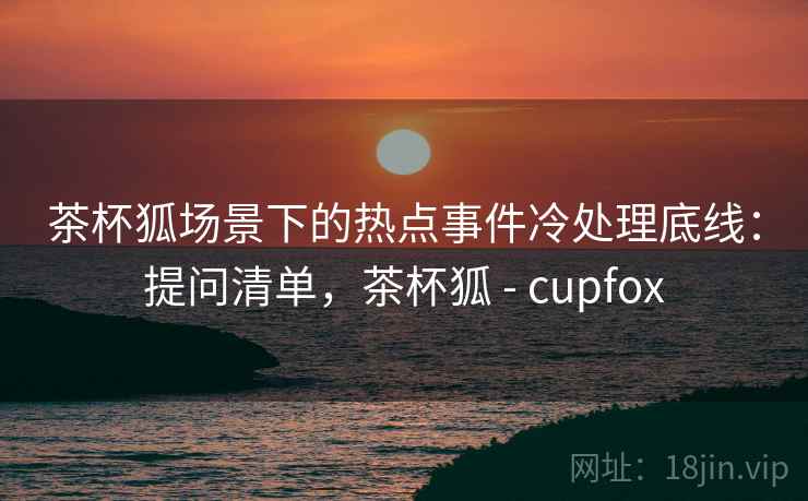 茶杯狐场景下的热点事件冷处理底线：提问清单，茶杯狐 - cupfox