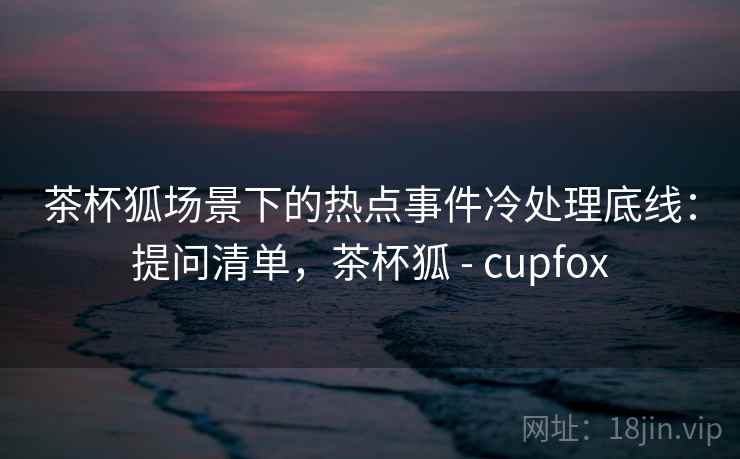 茶杯狐场景下的热点事件冷处理底线:提问清单,茶杯狐 - cupfox 茶杯狐场景下的热点事件冷处理底线:提问清单,茶杯狐 - cupfox
