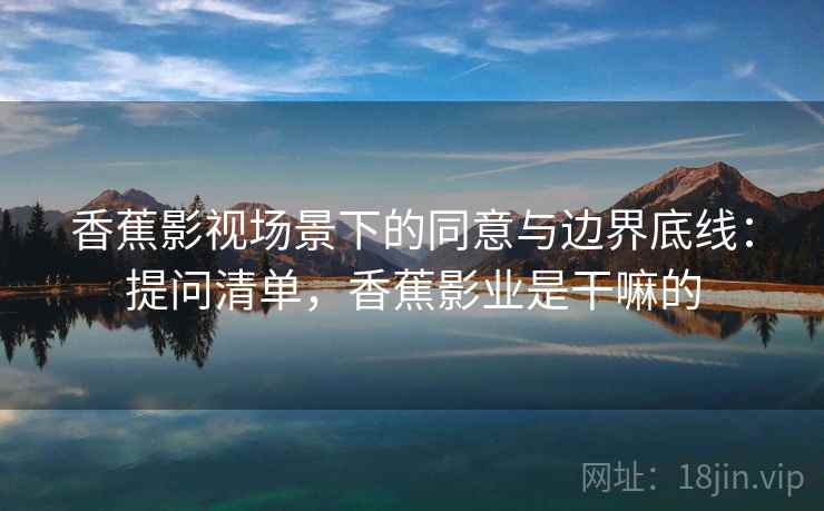 香蕉影视场景下的同意与边界底线:提问清单,香蕉影业是干嘛的 香蕉影视场景下的同意与边界底线:提问清单,香蕉影业是干嘛的