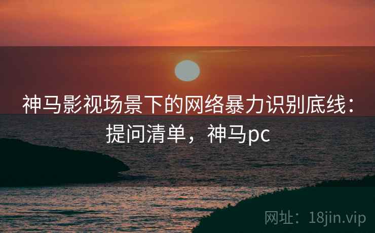 神马影视场景下的网络暴力识别底线：提问清单，神马pc