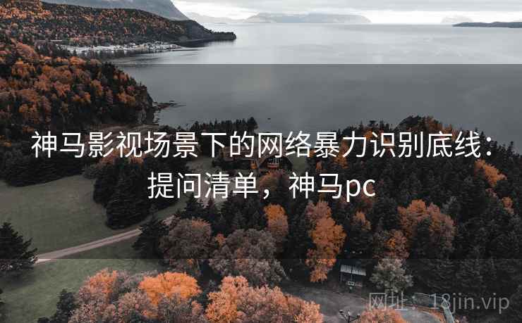 神马影视场景下的网络暴力识别底线:提问清单,神马pc 神马影视场景下的网络暴力识别底线:提问清单,神马pc