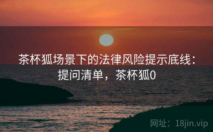 茶杯狐场景下的法律风险提示底线:提问清单,茶杯狐0 茶杯狐场景下的法律风险提示底线:提问清单,茶杯狐0