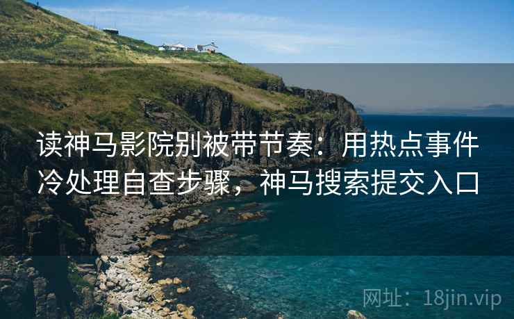 读神马影院别被带节奏：用热点事件冷处理自查步骤，神马搜索提交入口