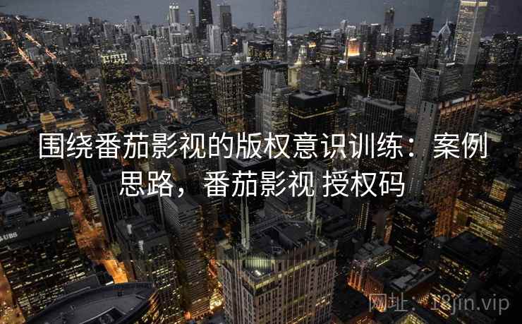 围绕番茄影视的版权意识训练：案例思路，番茄影视 授权码