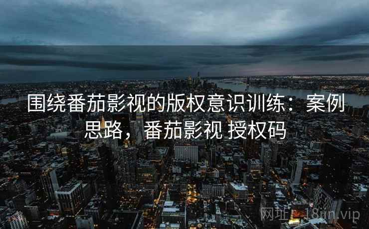 围绕番茄影视的版权意识训练:案例思路,番茄影视 授权码 围绕番茄影视的版权意识训练:案例思路,番茄影视 授权码