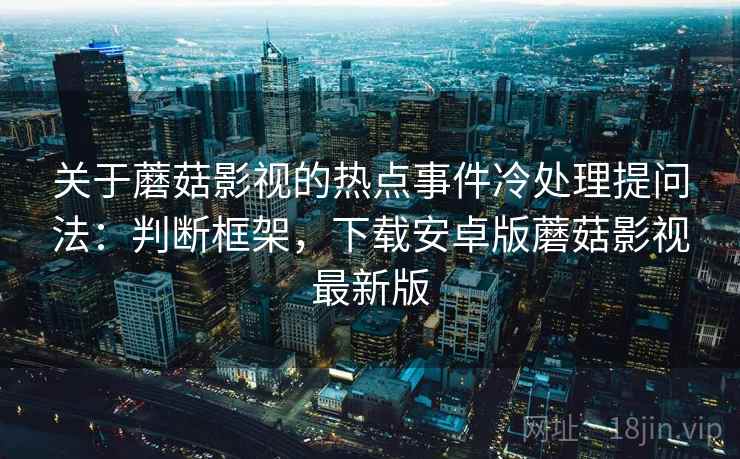 关于蘑菇影视的热点事件冷处理提问法:判断框架,下载安卓版蘑菇影视最新版 关于蘑菇影视的热点事件冷处理提问法:判断框架,下载安卓版蘑菇影视最新版