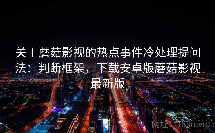 关于蘑菇影视的热点事件冷处理提问法：判断框架，下载安卓版蘑菇影视最新版