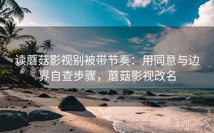 读蘑菇影视别被带节奏：用同意与边界自查步骤，蘑菇影视改名