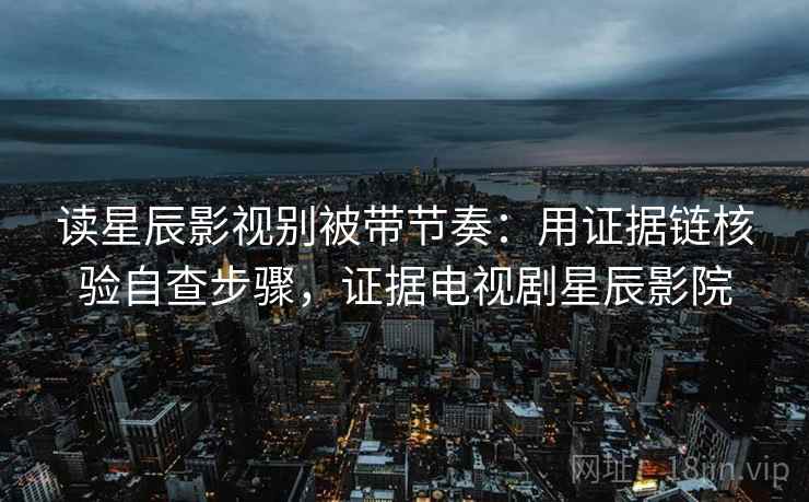 读星辰影视别被带节奏：用证据链核验自查步骤，证据电视剧星辰影院