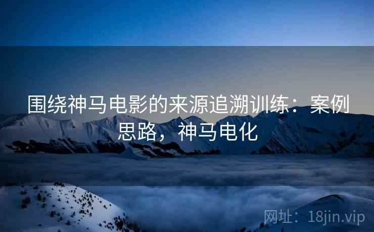 围绕神马电影的来源追溯训练：案例思路，神马电化