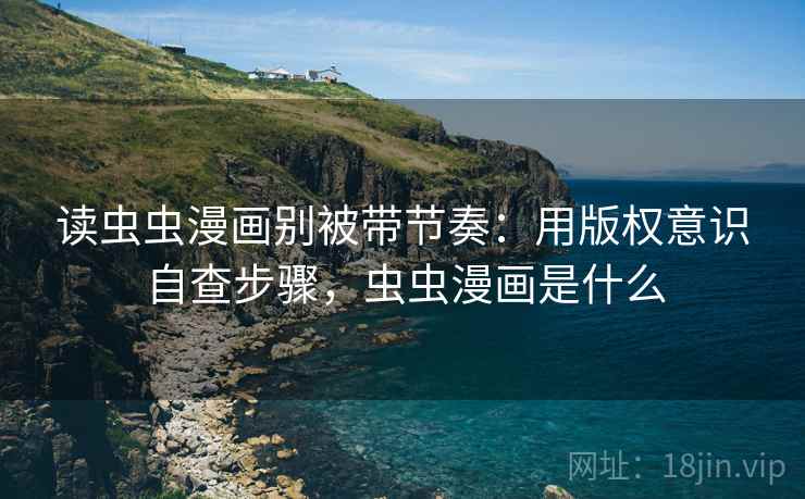 读虫虫漫画别被带节奏：用版权意识自查步骤，虫虫漫画是什么