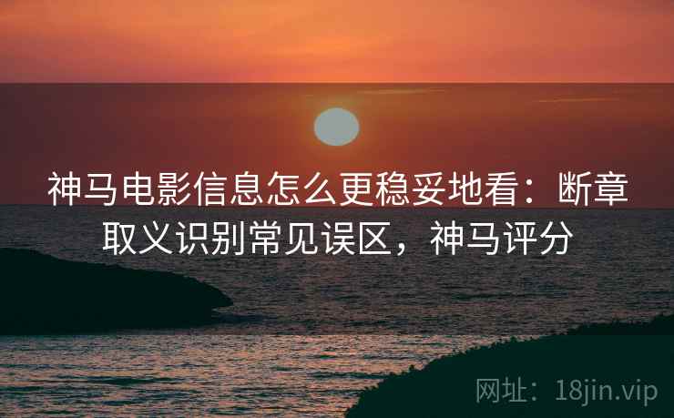 神马电影信息怎么更稳妥地看:断章取义识别常见误区,神马评分 神马电影信息怎么更稳妥地看:断章取义识别常见误区,神马评分