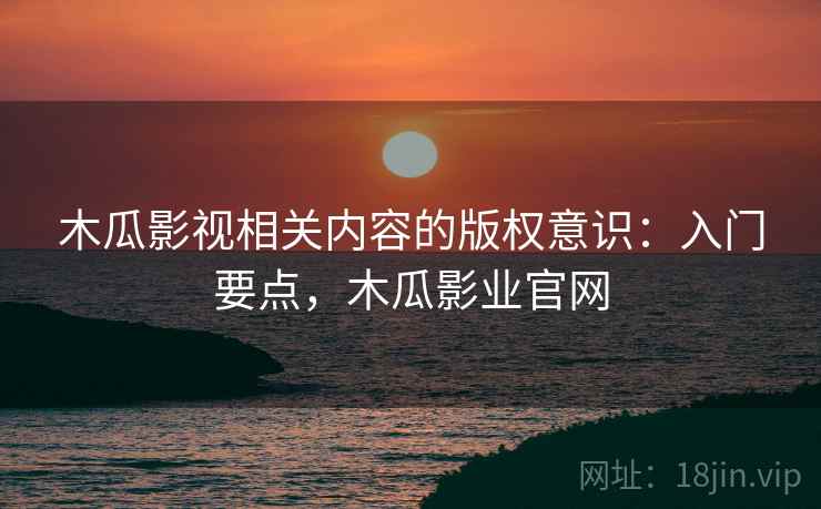 木瓜影视相关内容的版权意识：入门要点，木瓜影业官网