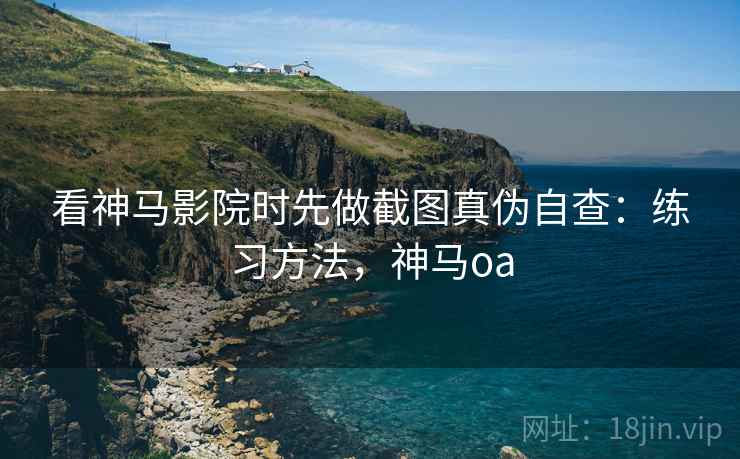 看神马影院时先做截图真伪自查：练习方法，神马oa