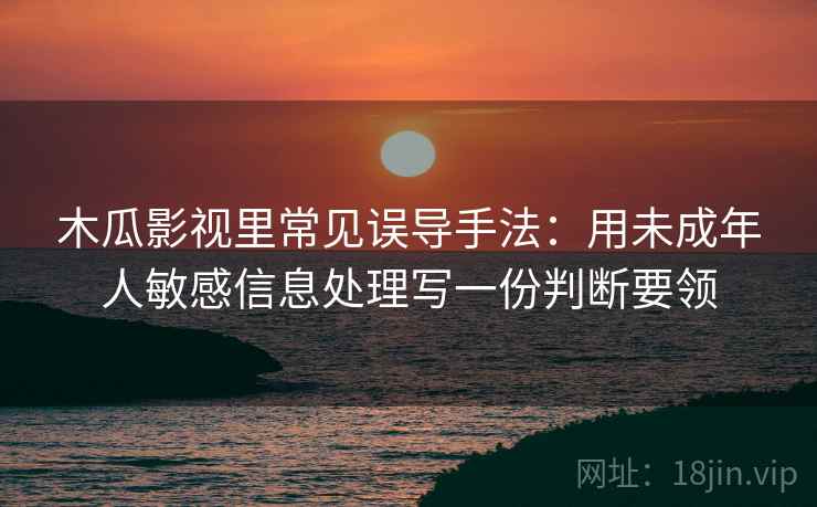 木瓜影视里常见误导手法：用未成年人敏感信息处理写一份判断要领