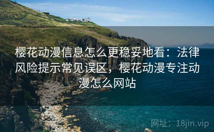 樱花动漫信息怎么更稳妥地看：法律风险提示常见误区，樱花动漫专注动漫怎么网站