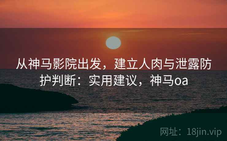 从神马影院出发,建立人肉与泄露防护判断:实用建议,神马oa 从神马影院出发,建立人肉与泄露防护判断:实用建议,神马oa