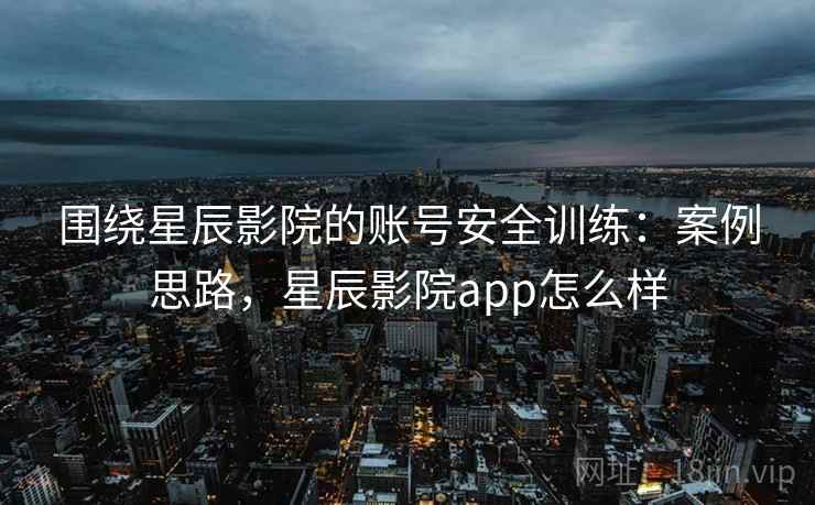 围绕星辰影院的账号安全训练：案例思路，星辰影院app怎么样
